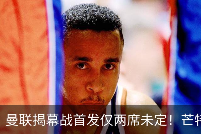 曼联揭幕战首发仅两席未定！芒特挑战蒂莱曼斯，谢什科仍在赶时间